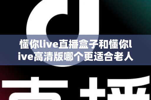 懂你live直播盒子和懂你live高清版哪个更适合老人用？一文读懂长辈观影最佳选择