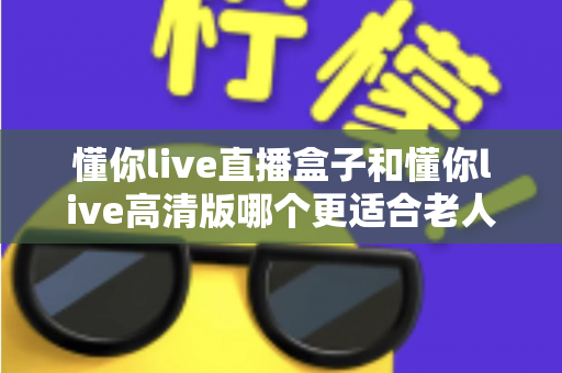 懂你live直播盒子和懂你live高清版哪个更适合老人用？一文读懂长辈观影最佳选择