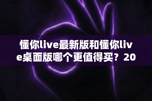 懂你live最新版和懂你live桌面版哪个更值得买？2025年深度对比评测帮你选对不踩坑