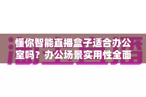 懂你智能直播盒子适合办公室吗？办公场景实用性全面解析与使用指南