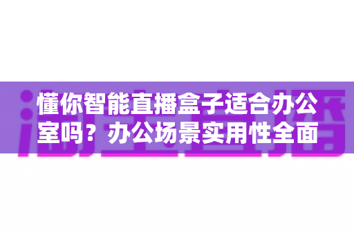 懂你智能直播盒子适合办公室吗？办公场景实用性全面解析与使用指南