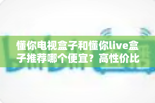 懂你电视盒子和懂你live盒子推荐哪个便宜?高性价比选购指南帮你省钱不踩坑 懂你电视盒子和懂你live盒子推荐哪个便宜?高性价比选购指南帮你省钱不踩坑