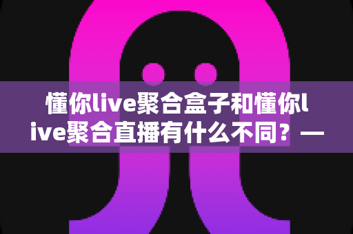 懂你live聚合盒子和懂你live聚合直播有什么不同?——两种形态深度对比与选购全指南 懂你live聚合盒子和懂你live聚合直播有什么不同?——两种形态深度对比与选购全指南