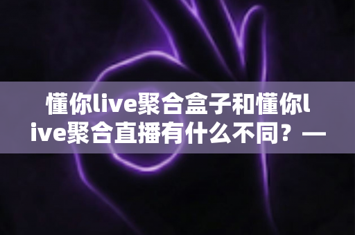 懂你live聚合盒子和懂你live聚合直播有什么不同？——两种形态深度对比与选购全指南