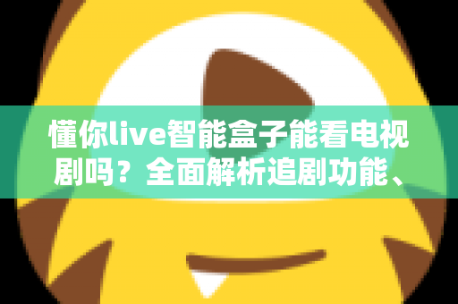 懂你live智能盒子能看电视剧吗?全面解析追剧功能、片源与使用体验 懂你live智能盒子能看电视剧吗?全面解析追剧功能、片源与使用体验