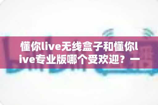 懂你live无线盒子和懂你live专业版哪个受欢迎?一篇文章帮你选对直播装备 懂你live无线盒子和懂你live专业版哪个受欢迎?一篇文章帮你选对直播装备