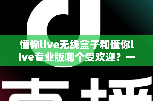 懂你live无线盒子和懂你live专业版哪个受欢迎?一篇文章帮你选对直播装备 懂你live无线盒子和懂你live专业版哪个受欢迎?一篇文章帮你选对直播装备