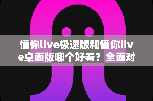 懂你live极速版和懂你live桌面版哪个好看？全面对比助你选出心仪版本