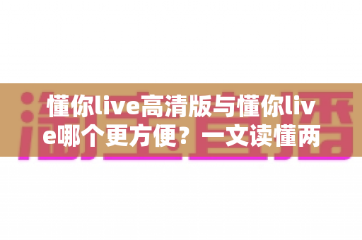 懂你live高清版与懂你live哪个更方便?一文读懂两个版本的核心区别与选择指南 懂你live高清版与懂你live哪个更方便?一文读懂两个版本的核心区别与选择指南