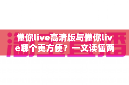 懂你live高清版与懂你live哪个更方便?一文读懂两个版本的核心区别与选择指南 懂你live高清版与懂你live哪个更方便?一文读懂两个版本的核心区别与选择指南