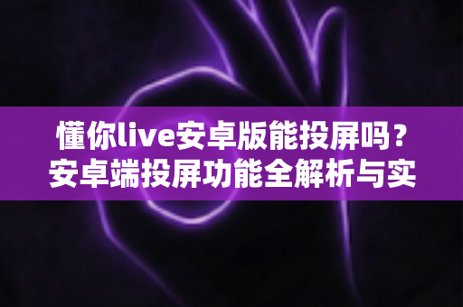 懂你live安卓版能投屏吗？安卓端投屏功能全解析与实用投屏教程
