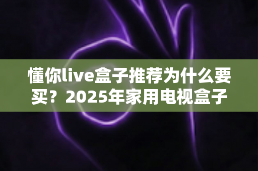 懂你live盒子推荐为什么要买？2025年家用电视盒子选购优势与避坑指南全解析