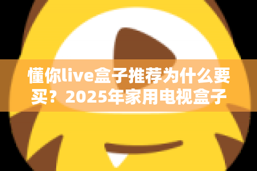 懂你live盒子推荐为什么要买？2025年家用电视盒子选购优势与避坑指南全解析