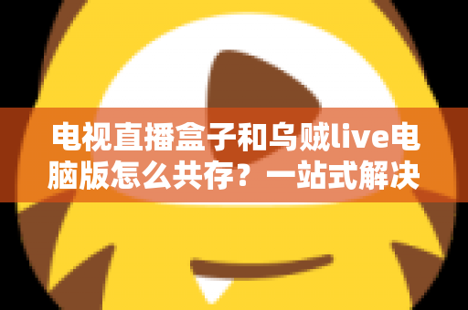 电视直播盒子和乌贼live电脑版怎么共存?一站式解决网络卡顿、设备冲突与使用难题的完整指南 电视直播盒子和乌贼live电脑版怎么共存?一站式解决网络卡顿、设备冲突与使用难题的完整指南