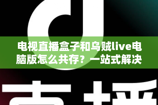 电视直播盒子和乌贼live电脑版怎么共存?一站式解决网络卡顿、设备冲突与使用难题的完整指南 电视直播盒子和乌贼live电脑版怎么共存?一站式解决网络卡顿、设备冲突与使用难题的完整指南