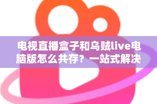 电视直播盒子和乌贼live电脑版怎么共存？一站式解决网络卡顿、设备冲突与使用难题的完整指南