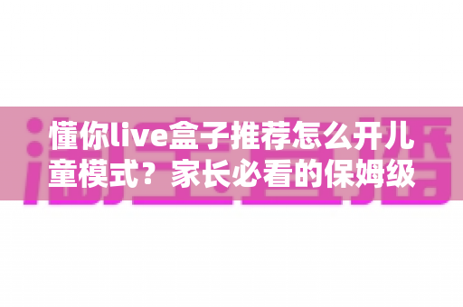 懂你live盒子推荐怎么开儿童模式?家长必看的保姆级开启教程与实用建议 懂你live盒子推荐怎么开儿童模式?家长必看的保姆级开启教程与实用建议