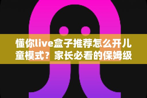 懂你live盒子推荐怎么开儿童模式?家长必看的保姆级开启教程与实用建议 懂你live盒子推荐怎么开儿童模式?家长必看的保姆级开启教程与实用建议