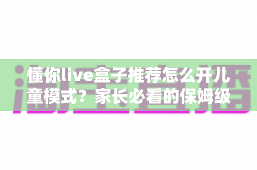 懂你live盒子推荐怎么开儿童模式？家长必看的保姆级开启教程与实用建议
