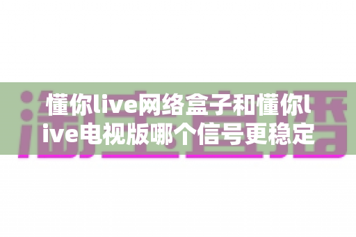 懂你live网络盒子和懂你live电视版哪个信号更稳定？全方位深度对比解析助您选出理想观影方案