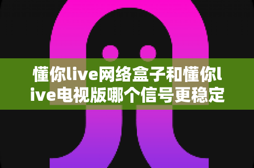 懂你live网络盒子和懂你live电视版哪个信号更稳定？全方位深度对比解析助您选出理想观影方案