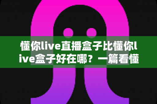 懂你live直播盒子比懂你live盒子好在哪?一篇看懂升级亮点与选购门道 懂你live直播盒子比懂你live盒子好在哪?一篇看懂升级亮点与选购门道