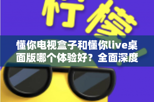懂你电视盒子和懂你live桌面版哪个体验好？全面深度对比解析，帮你找到最适合自己的观看方案