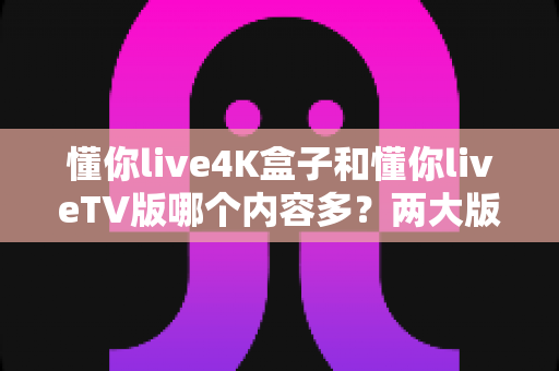 懂你live4K盒子和懂你liveTV版哪个内容多?两大版本内容差异全解析与选购指南 懂你live4K盒子和懂你liveTV版哪个内容多?两大版本内容差异全解析与选购指南