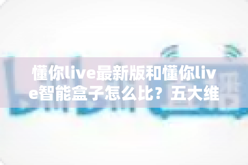 懂你live最新版和懂你live智能盒子怎么比?五大维度全面解析,看完就知道哪款更适合你 懂你live最新版和懂你live智能盒子怎么比?五大维度全面解析,看完就知道哪款更适合你