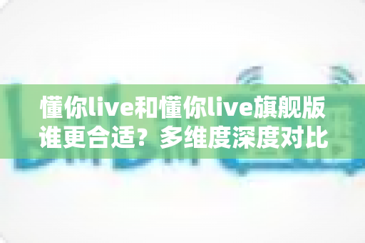 懂你live和懂你live旗舰版谁更合适？多维度深度对比，帮你选对不选贵