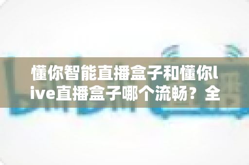 懂你智能直播盒子和懂你live直播盒子哪个流畅?全面深度对比测评,帮你找到观影更顺滑的理想之选 懂你智能直播盒子和懂你live直播盒子哪个流畅?全面深度对比测评,帮你找到观影更顺滑的理想之选