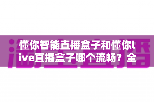 懂你智能直播盒子和懂你live直播盒子哪个流畅?全面深度对比测评,帮你找到观影更顺滑的理想之选 懂你智能直播盒子和懂你live直播盒子哪个流畅?全面深度对比测评,帮你找到观影更顺滑的理想之选