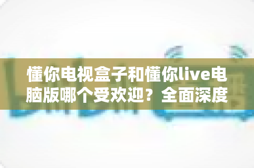 懂你电视盒子和懂你live电脑版哪个受欢迎？全面深度对比与选购指南助你轻松决策