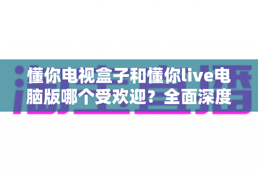 懂你电视盒子和懂你live电脑版哪个受欢迎？全面深度对比与选购指南助你轻松决策
