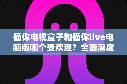 懂你电视盒子和懂你live电脑版哪个受欢迎？全面深度对比与选购指南助你轻松决策