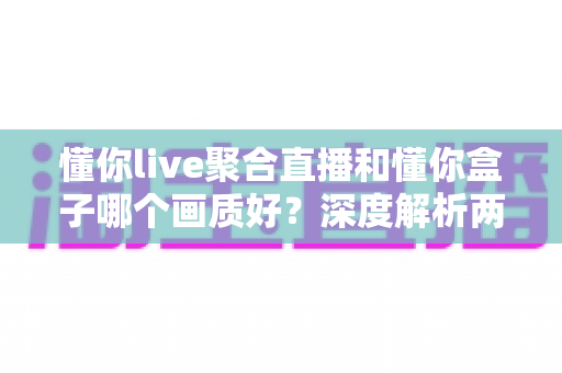 懂你live聚合直播和懂你盒子哪个画质好？深度解析两者画质差异助你选对观影利器