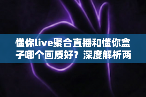 懂你live聚合直播和懂你盒子哪个画质好？深度解析两者画质差异助你选对观影利器