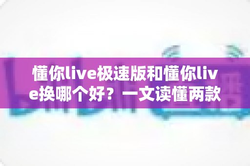 懂你live极速版和懂你live换哪个好?一文读懂两款版本的核心区别与选择建议 懂你live极速版和懂你live换哪个好?一文读懂两款版本的核心区别与选择建议