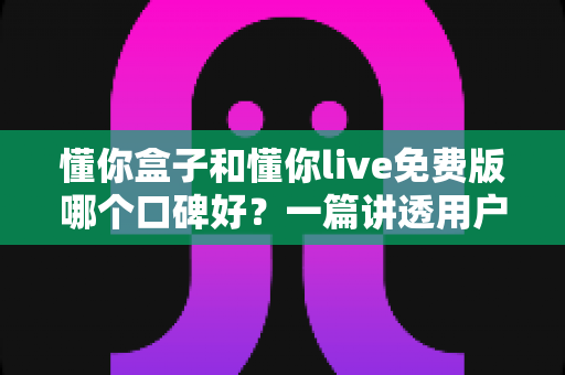 懂你盒子和懂你live免费版哪个口碑好?一篇讲透用户真实评价的深度对比指南 懂你盒子和懂你live免费版哪个口碑好?一篇讲透用户真实评价的深度对比指南