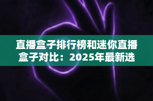 直播盒子排行榜和迷你直播盒子对比:2025年最新选购指南,一篇文章帮你选对电视直播好帮手 直播盒子排行榜和迷你直播盒子对比:2025年最新选购指南,一篇文章帮你选对电视直播好帮手