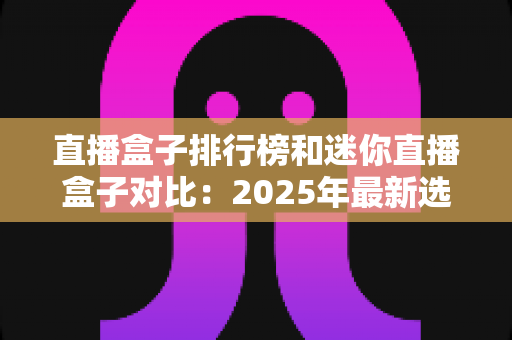 直播盒子排行榜和迷你直播盒子对比：2025年最新选购指南，一篇文章帮你选对电视直播好帮手