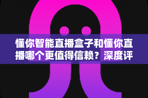 懂你智能直播盒子和懂你直播哪个更值得信赖？深度评测与选购全指南帮你避开选择难题