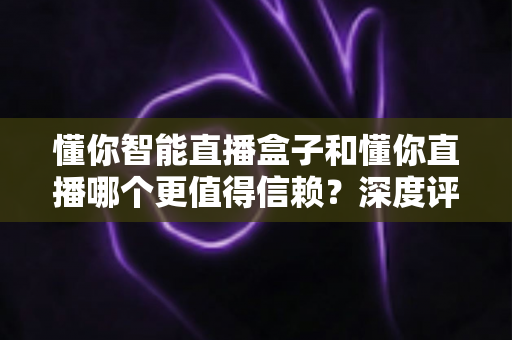 懂你智能直播盒子和懂你直播哪个更值得信赖？深度评测与选购全指南帮你避开选择难题