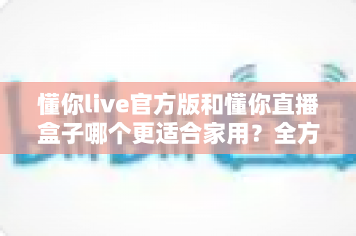 懂你live官方版和懂你直播盒子哪个更适合家用?全方位对比评测助你找到理想的家庭观影方案 懂你live官方版和懂你直播盒子哪个更适合家用?全方位对比评测助你找到理想的家庭观影方案