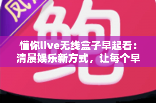 懂你live无线盒子早起看:清晨娱乐新方式,让每个早晨都精彩开始 懂你live无线盒子早起看:清晨娱乐新方式,让每个早晨都精彩开始