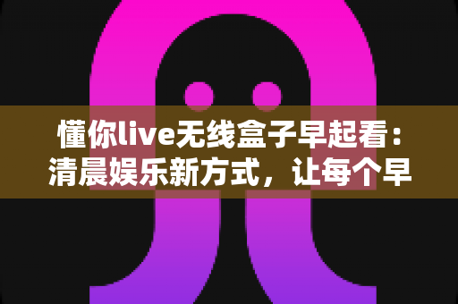懂你live无线盒子早起看:清晨娱乐新方式,让每个早晨都精彩开始 懂你live无线盒子早起看:清晨娱乐新方式,让每个早晨都精彩开始