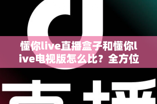 懂你live直播盒子和懂你live电视版怎么比?全方位深度评测教你选对不选贵 懂你live直播盒子和懂你live电视版怎么比?全方位深度评测教你选对不选贵