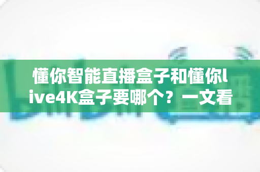 懂你智能直播盒子和懂你live4K盒子要哪个？一文看懂两大热门电视盒子的区别与选购攻略