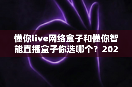 懂你live网络盒子和懂你智能直播盒子你选哪个？2025最新选购对比指南帮你一次看懂