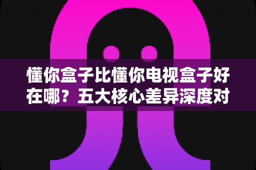 懂你盒子比懂你电视盒子好在哪?五大核心差异深度对比,帮你选对家庭观影神器 懂你盒子比懂你电视盒子好在哪?五大核心差异深度对比,帮你选对家庭观影神器